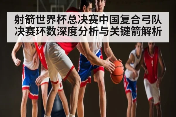 射箭世界杯总决赛中国复合弓队决赛环数深度分析与关键箭解析