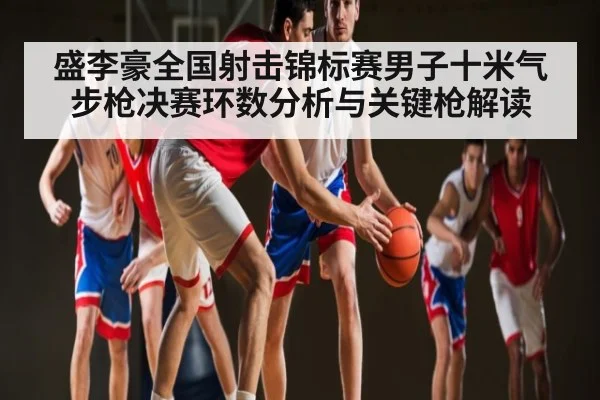 盛李豪全国射击锦标赛男子十米气步枪决赛环数分析与关键枪解读