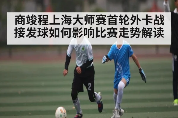 商竣程上海大师赛首轮外卡战接发球如何影响比赛走势解读