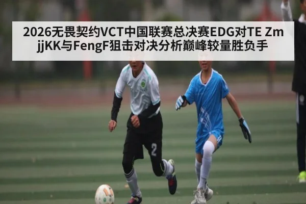 2026无畏契约VCT中国联赛总决赛EDG对TE ZmjjKK与FengF狙击对决分析巅峰较量胜负手