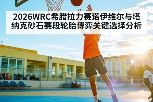 2026WRC希腊拉力赛诺伊维尔与塔纳克砂石赛段轮胎博弈关键选择分析