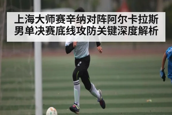 上海大师赛辛纳对阵阿尔卡拉斯男单决赛底线攻防关键深度解析