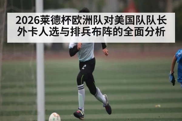 2026莱德杯欧洲队对美国队队长外卡人选与排兵布阵的全面分析